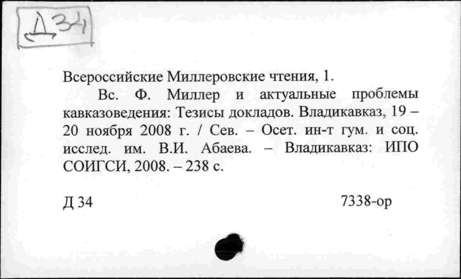 ﻿Всероссийские Миллеровские чтения, 1.
Вс. Ф. Миллер и актуальные проблемы кавказоведения: Тезисы докладов. Владикавказ, 19 -20 ноября 2008 г. / Сев. - Осет. ин-т гум. и соц. исслед. им. В.И. Абаева. - Владикавказ: ИПО СОИГСИ, 2008. - 238 с.
Д 34
7338-ор